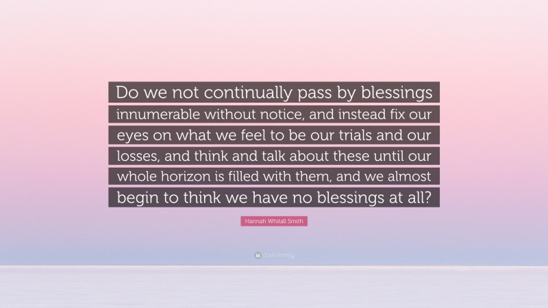 Hannah Whitall Smith Quote: “Do we not continually pass by blessings innumerable without notice, and instead fix our eyes on what we feel to be our trials and our losses, and think and talk about these until our whole horizon is filled with them, and we almost begin to think we have no blessings at all?”