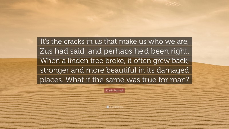 Kristin Harmel Quote: “It’s the cracks in us that make us who we are, Zus had said, and perhaps he’d been right. When a linden tree broke, it often grew back, stronger and more beautiful in its damaged places. What if the same was true for man?”