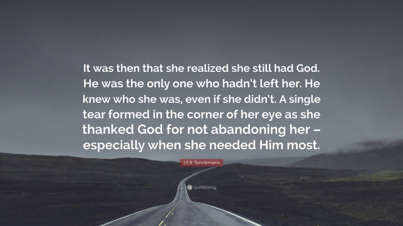 J.E.B. Spredemann Quote: “It was then that she realized she still had God. He was the only one who hadn’t left her. He knew who she was, even if she didn’t. A single tear formed in the corner of her eye as she thanked God for not abandoning her – especially when she needed Him most.”