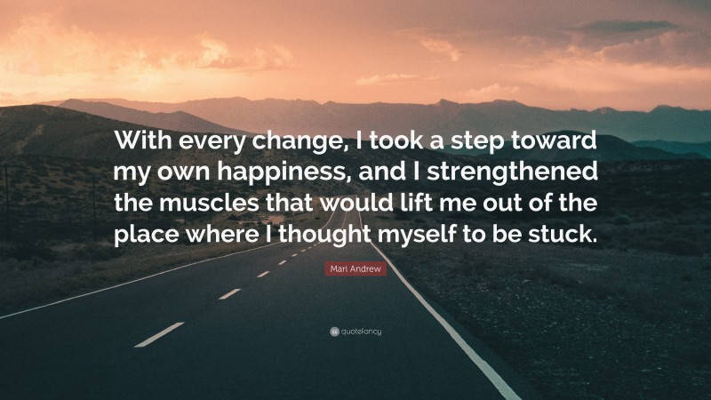 Mari Andrew Quote: “With every change, I took a step toward my own happiness, and I strengthened the muscles that would lift me out of the place where I thought myself to be stuck.”