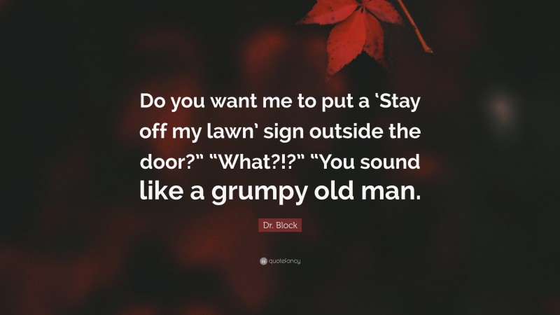 Dr. Block Quote: “Do you want me to put a ‘Stay off my lawn’ sign outside the door?” “What?!?” “You sound like a grumpy old man.”