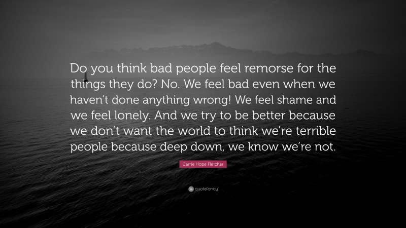 Carrie Hope Fletcher Quote: “Do you think bad people feel remorse for the things they do? No. We feel bad even when we haven’t done anything wrong! We feel shame and we feel lonely. And we try to be better because we don’t want the world to think we’re terrible people because deep down, we know we’re not.”