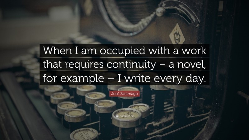 José Saramago Quote: “When I am occupied with a work that requires continuity – a novel, for example – I write every day.”