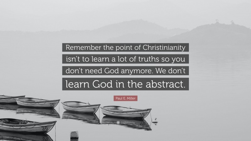 Paul E. Miller Quote: “Remember the point of Christinianity isn’t to learn a lot of truths so you don’t need God anymore. We don’t learn God in the abstract.”