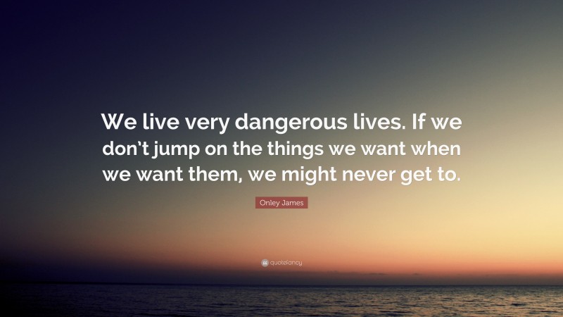 Onley James Quote: “We live very dangerous lives. If we don’t jump on the things we want when we want them, we might never get to.”