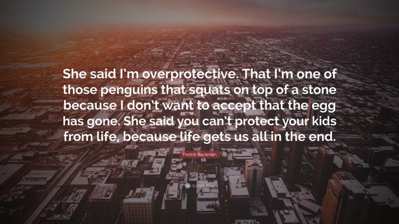 Fredrik Backman Quote: “She said I’m overprotective. That I’m one of those penguins that squats on top of a stone because I don’t want to accept that the egg has gone. She said you can’t protect your kids from life, because life gets us all in the end.”