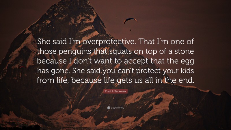 Fredrik Backman Quote: “She said I’m overprotective. That I’m one of those penguins that squats on top of a stone because I don’t want to accept that the egg has gone. She said you can’t protect your kids from life, because life gets us all in the end.”