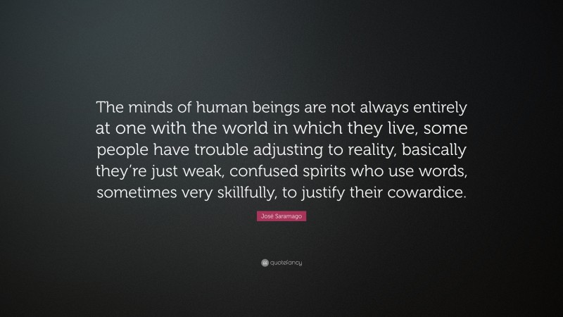 José Saramago Quote: “The minds of human beings are not always entirely at one with the world in which they live, some people have trouble adjusting to reality, basically they’re just weak, confused spirits who use words, sometimes very skillfully, to justify their cowardice.”