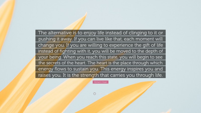 Michael A. Singer Quote: “The alternative is to enjoy life instead of clinging to it or pushing it away. If you can live like that, each moment will change you. If you are willing to experience the gift of life instead of fighting with it, you will be moved to the depth of your being. When you reach this state, you will begin to see the secrets of the heart. The heart is the place through which energy flows to sustain you. This energy inspires you and raises you. It is the strength that carries you through life.”