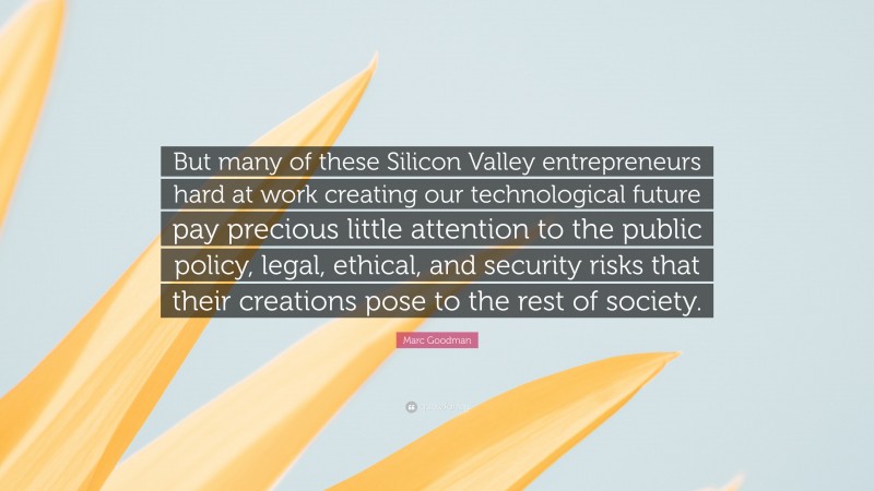Marc Goodman Quote: “But many of these Silicon Valley entrepreneurs hard at work creating our technological future pay precious little attention to the public policy, legal, ethical, and security risks that their creations pose to the rest of society.”