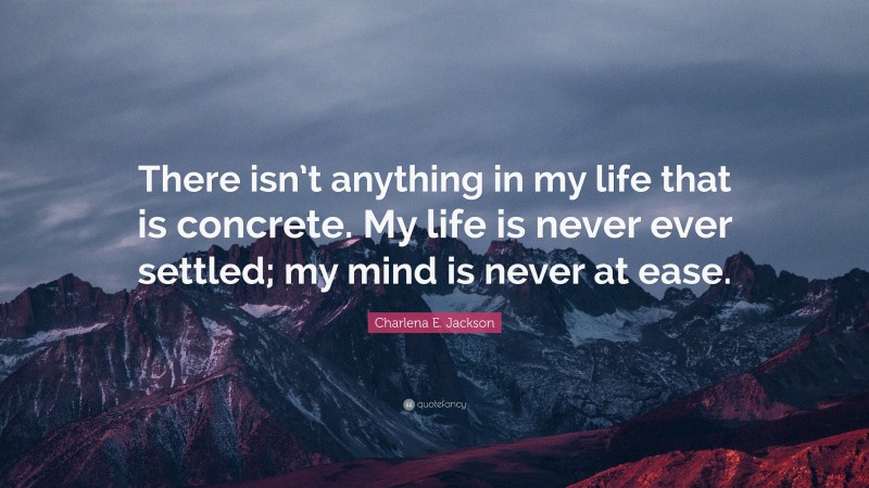 Charlena E. Jackson Quote: “There isn’t anything in my life that is concrete. My life is never ever settled; my mind is never at ease.”