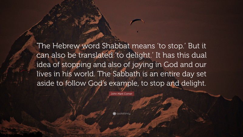 John Mark Comer Quote: “The Hebrew word Shabbat means ‘to stop.’ But it can also be translated ‘to delight.’ It has this dual idea of stopping and also of joying in God and our lives in his world. The Sabbath is an entire day set aside to follow God’s example, to stop and delight.”