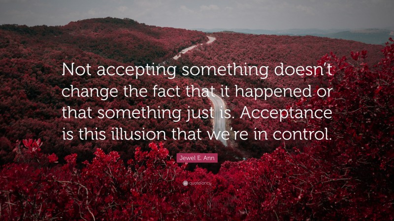 Jewel E. Ann Quote: “Not accepting something doesn’t change the fact that it happened or that something just is. Acceptance is this illusion that we’re in control.”