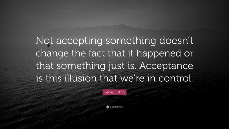 Jewel E. Ann Quote: “Not accepting something doesn’t change the fact that it happened or that something just is. Acceptance is this illusion that we’re in control.”