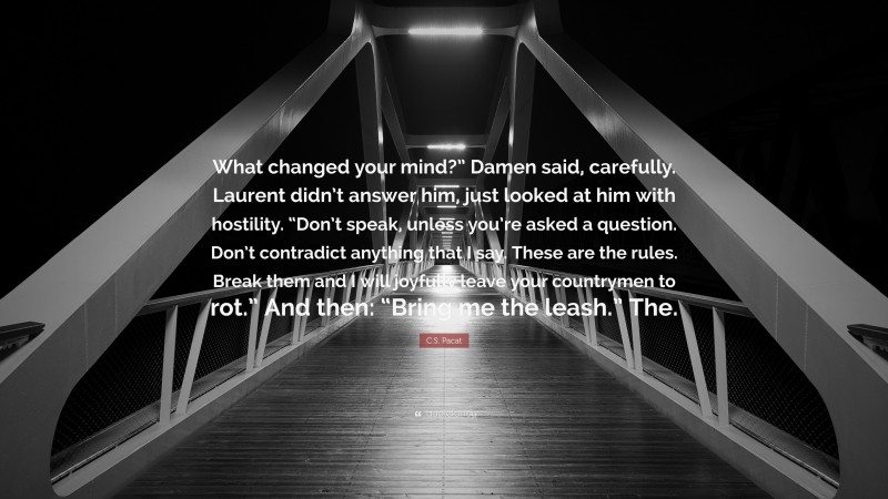 C.S. Pacat Quote: “What changed your mind?” Damen said, carefully. Laurent didn’t answer him, just looked at him with hostility. “Don’t speak, unless you’re asked a question. Don’t contradict anything that I say. These are the rules. Break them and I will joyfully leave your countrymen to rot.” And then: “Bring me the leash.” The.”