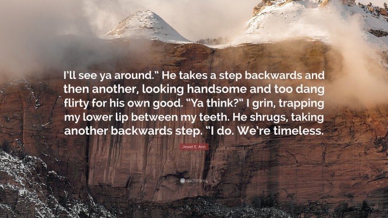 Jewel E. Ann Quote: “I’ll see ya around.” He takes a step backwards and then another, looking handsome and too dang flirty for his own good. “Ya think?” I grin, trapping my lower lip between my teeth. He shrugs, taking another backwards step. “I do. We’re timeless.”