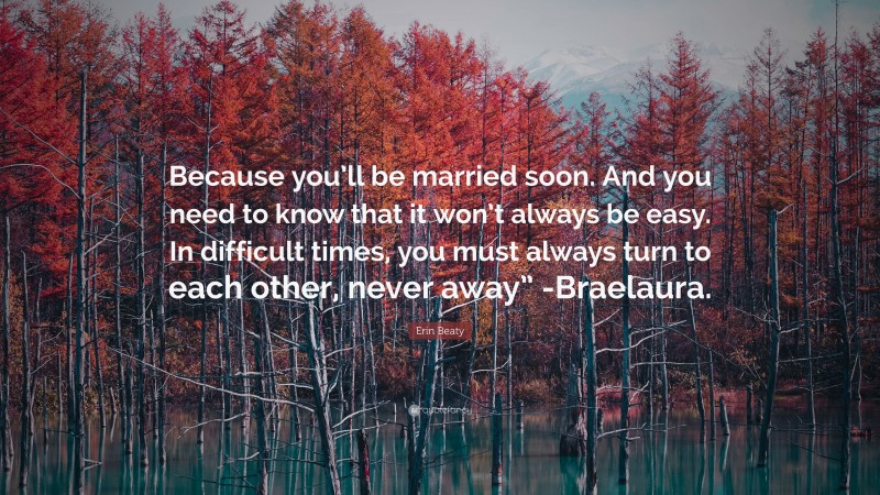 Erin Beaty Quote: “Because you’ll be married soon. And you need to know that it won’t always be easy. In difficult times, you must always turn to each other, never away” -Braelaura.”