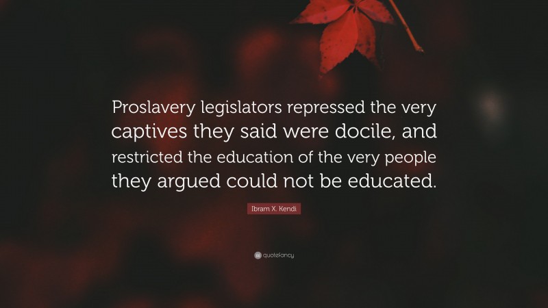 Ibram X. Kendi Quote: “Proslavery legislators repressed the very captives they said were docile, and restricted the education of the very people they argued could not be educated.”