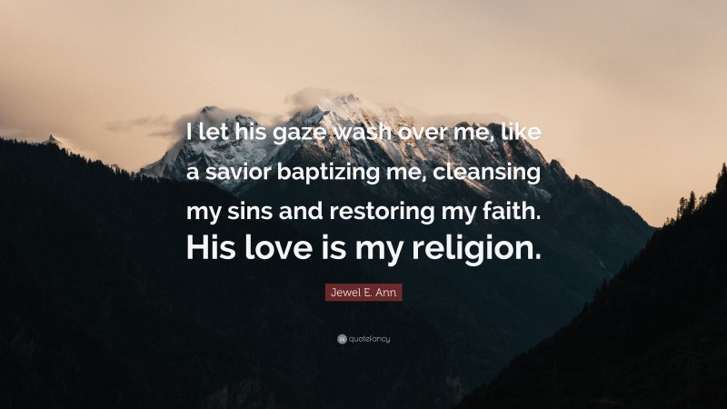 Jewel E. Ann Quote: “I let his gaze wash over me, like a savior baptizing me, cleansing my sins and restoring my faith. His love is my religion.”