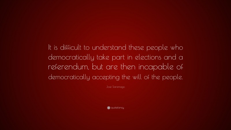José Saramago Quote: “It is difficult to understand these people who democratically take part in elections and a referendum, but are then incapable of democratically accepting the will of the people.”