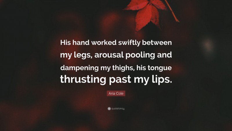 Aria Cole Quote: “His hand worked swiftly between my legs, arousal pooling and dampening my thighs, his tongue thrusting past my lips.”