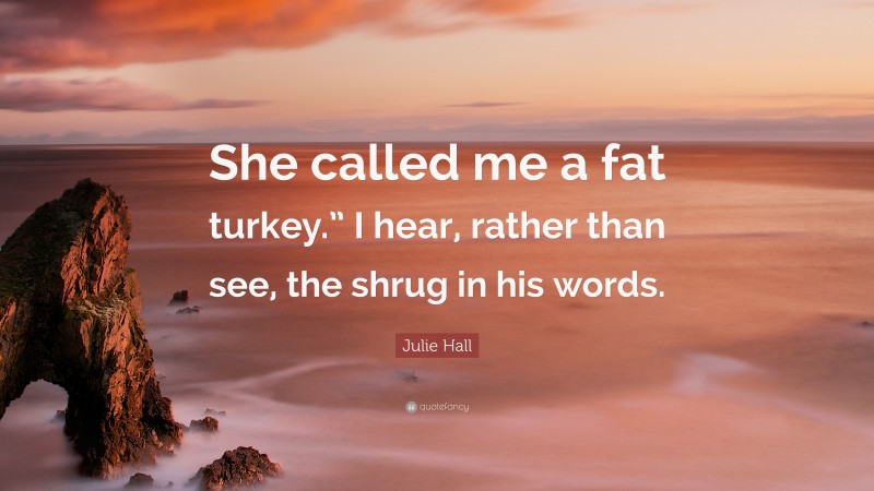 Julie Hall Quote: “She called me a fat turkey.” I hear, rather than see, the shrug in his words.”