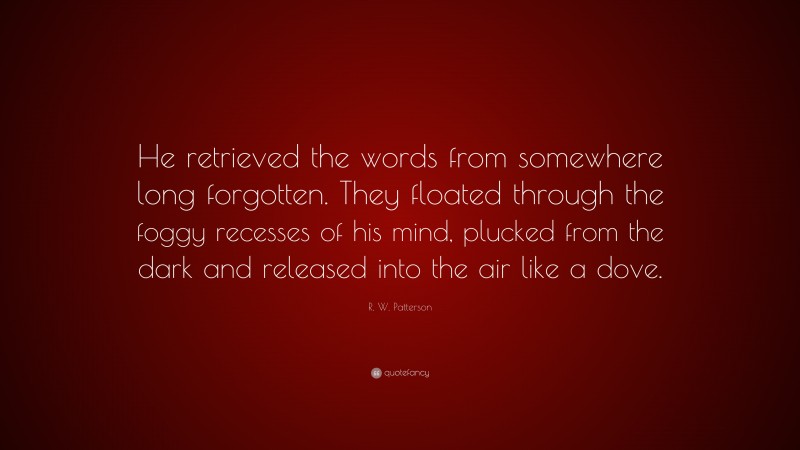 R. W. Patterson Quote: “He retrieved the words from somewhere long forgotten. They floated through the foggy recesses of his mind, plucked from the dark and released into the air like a dove.”