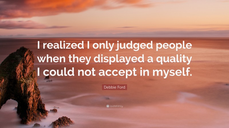 Debbie Ford Quote: “I realized I only judged people when they displayed a quality I could not accept in myself.”