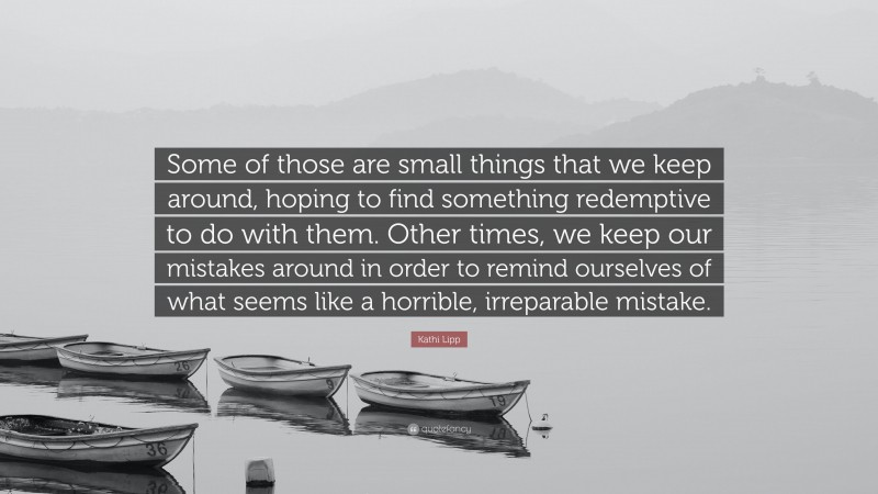 Kathi Lipp Quote: “Some of those are small things that we keep around, hoping to find something redemptive to do with them. Other times, we keep our mistakes around in order to remind ourselves of what seems like a horrible, irreparable mistake.”