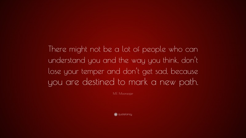 M.F. Moonzajer Quote: “There might not be a lot of people who can understand you and the way you think, don’t lose your temper and don’t get sad, because you are destined to mark a new path.”