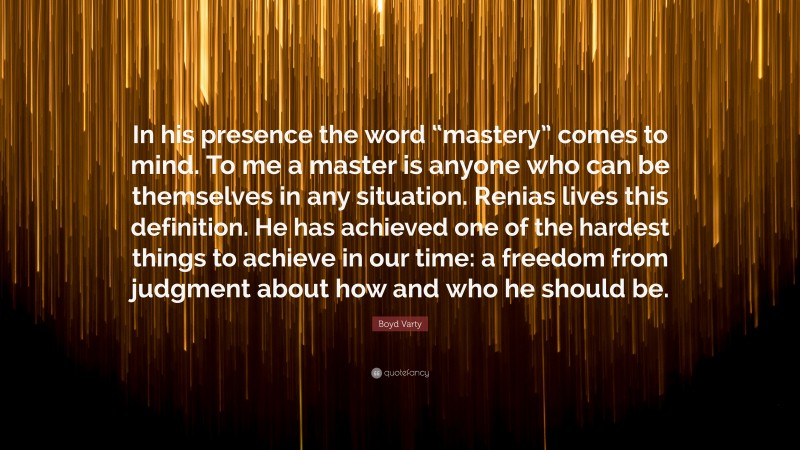 Boyd Varty Quote: “In his presence the word “mastery” comes to mind. To me a master is anyone who can be themselves in any situation. Renias lives this definition. He has achieved one of the hardest things to achieve in our time: a freedom from judgment about how and who he should be.”