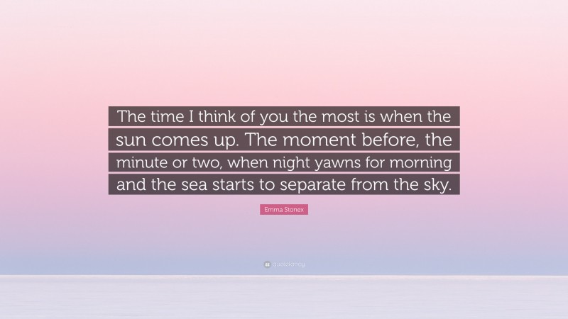 Emma Stonex Quote: “The time I think of you the most is when the sun comes up. The moment before, the minute or two, when night yawns for morning and the sea starts to separate from the sky.”