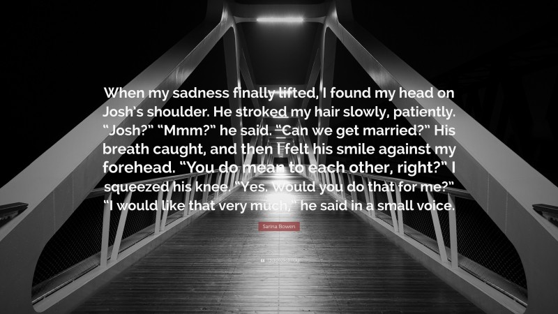 Sarina Bowen Quote: “When my sadness finally lifted, I found my head on Josh’s shoulder. He stroked my hair slowly, patiently. “Josh?” “Mmm?” he said. “Can we get married?” His breath caught, and then I felt his smile against my forehead. “You do mean to each other, right?” I squeezed his knee. “Yes. Would you do that for me?” “I would like that very much,” he said in a small voice.”