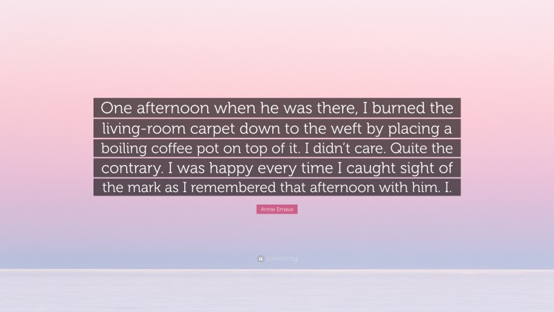 Annie Ernaux Quote: “One afternoon when he was there, I burned the living-room carpet down to the weft by placing a boiling coffee pot on top of it. I didn’t care. Quite the contrary. I was happy every time I caught sight of the mark as I remembered that afternoon with him. I.”