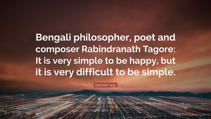 Deborah Levy Quote: “Bengali philosopher, poet and composer Rabindranath Tagore: It is very simple to be happy, but it is very difficult to be simple.”