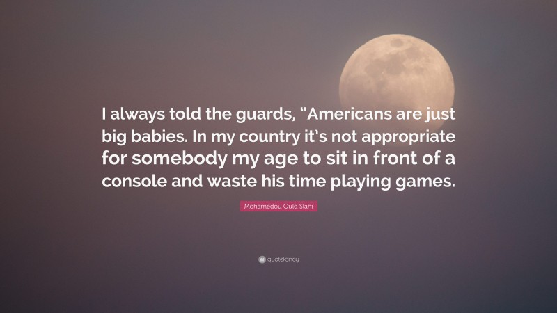 Mohamedou Ould Slahi Quote: “I always told the guards, “Americans are just big babies. In my country it’s not appropriate for somebody my age to sit in front of a console and waste his time playing games.”