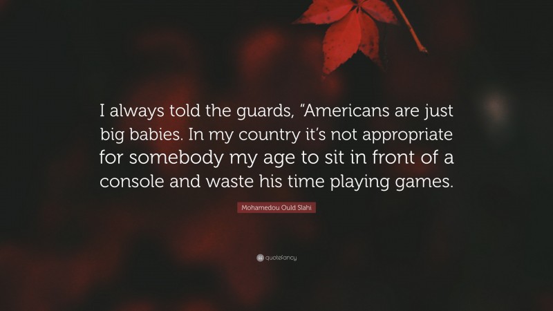 Mohamedou Ould Slahi Quote: “I always told the guards, “Americans are just big babies. In my country it’s not appropriate for somebody my age to sit in front of a console and waste his time playing games.”