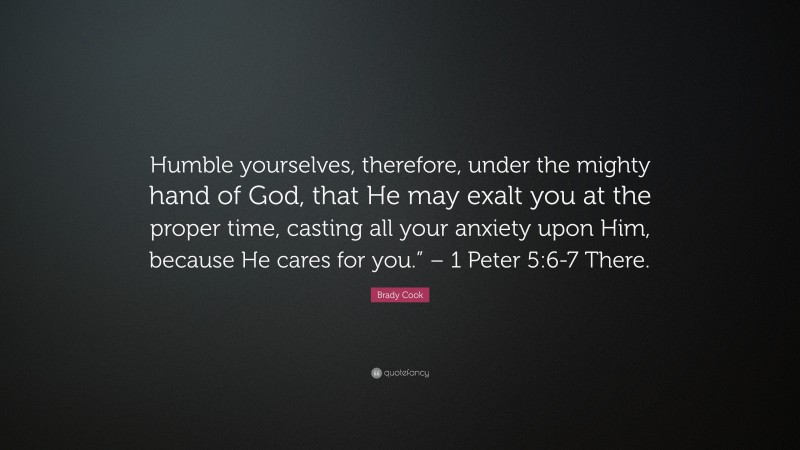 Brady Cook Quote: “Humble yourselves, therefore, under the mighty hand of God, that He may exalt you at the proper time, casting all your anxiety upon Him, because He cares for you.” – 1 Peter 5:6-7 There.”