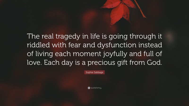 Sophie Sabbage Quote: “The real tragedy in life is going through it riddled with fear and dysfunction instead of living each moment joyfully and full of love. Each day is a precious gift from God.”