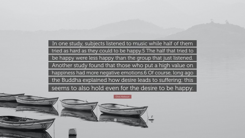 Chris Niebauer Quote: “In one study, subjects listened to music while half of them tried as hard as they could to be happy.5 The half that tried to be happy were less happy than the group that just listened. Another study found that those who put a high value on happiness had more negative emotions.6 Of course, long ago the Buddha explained how desire leads to suffering; this seems to also hold even for the desire to be happy.”