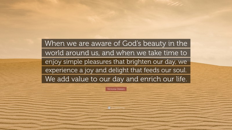 Victoria Osteen Quote: “When we are aware of God’s beauty in the world around us, and when we take time to enjoy simple pleasures that brighten our day, we experience a joy and delight that feeds our soul. We add value to our day and enrich our life.”