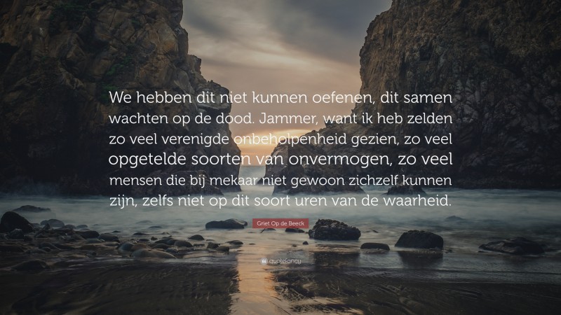 Griet Op de Beeck Quote: “We hebben dit niet kunnen oefenen, dit samen wachten op de dood. Jammer, want ik heb zelden zo veel verenigde onbeholpenheid gezien, zo veel opgetelde soorten van onvermogen, zo veel mensen die bij mekaar niet gewoon zichzelf kunnen zijn, zelfs niet op dit soort uren van de waarheid.”