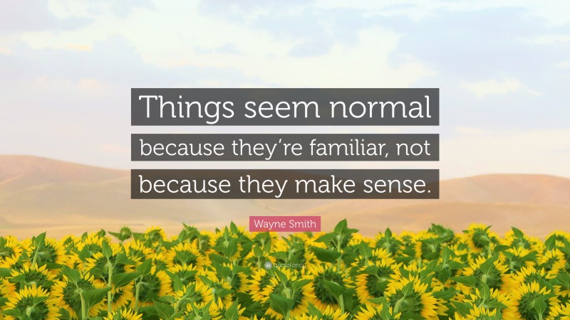 Wayne Smith Quote: “Things seem normal because they’re familiar, not because they make sense.”