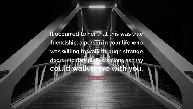 David Arnold Quote: “It occurred to her that this was true friendship: a person in your life who was willing to walk through strange doors into dark places, so long as they could walk there with you.”