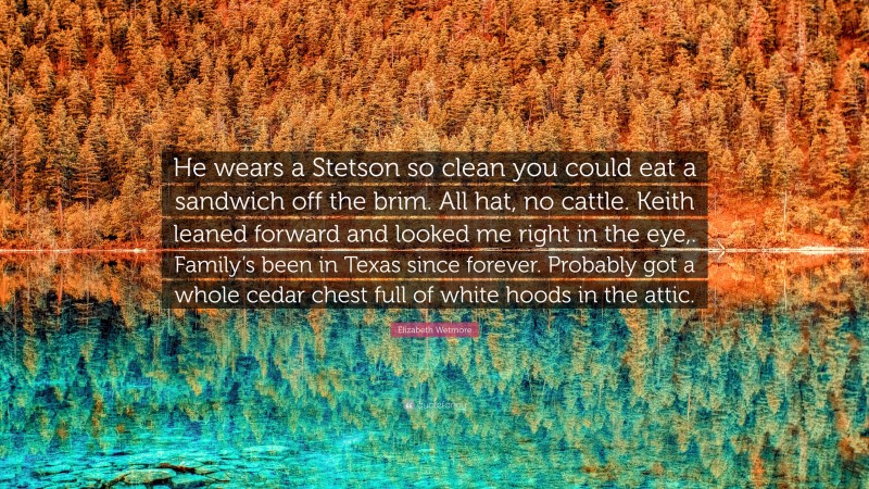 Elizabeth Wetmore Quote: “He wears a Stetson so clean you could eat a sandwich off the brim. All hat, no cattle. Keith leaned forward and looked me right in the eye,. Family’s been in Texas since forever. Probably got a whole cedar chest full of white hoods in the attic.”