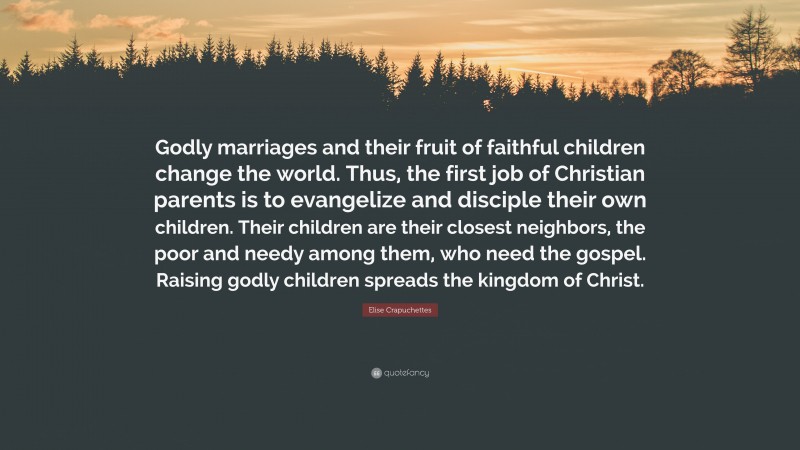Elise Crapuchettes Quote: “Godly marriages and their fruit of faithful children change the world. Thus, the first job of Christian parents is to evangelize and disciple their own children. Their children are their closest neighbors, the poor and needy among them, who need the gospel. Raising godly children spreads the kingdom of Christ.”