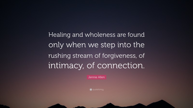 Jennie Allen Quote: “Healing and wholeness are found only when we step into the rushing stream of forgiveness, of intimacy, of connection.”