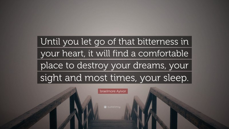 Israelmore Ayivor Quote: “Until you let go of that bitterness in your heart, it will find a comfortable place to destroy your dreams, your sight and most times, your sleep.”