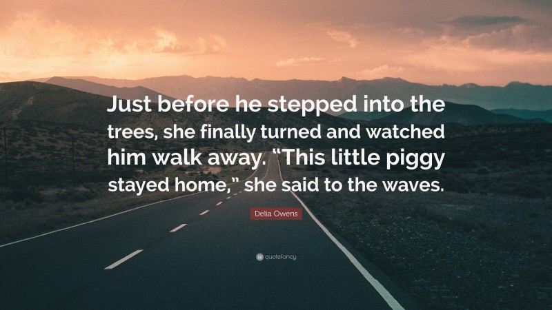 Delia Owens Quote: “Just before he stepped into the trees, she finally turned and watched him walk away. “This little piggy stayed home,” she said to the waves.”