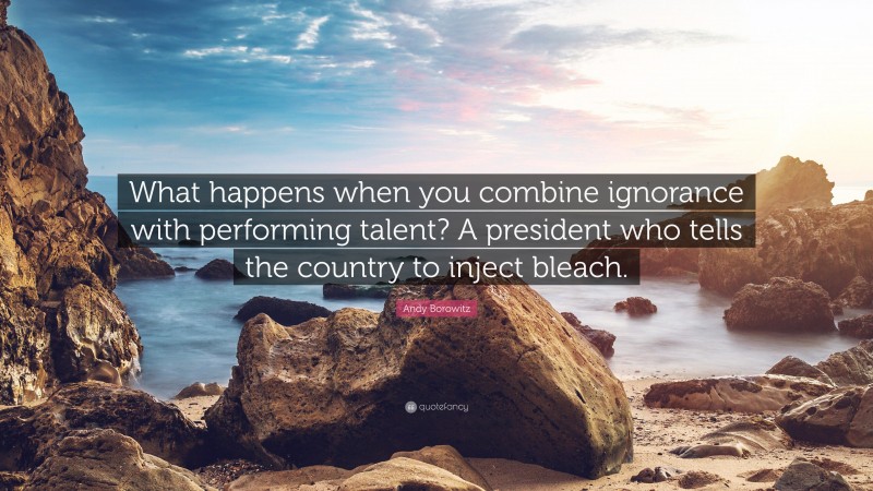 Andy Borowitz Quote: “What happens when you combine ignorance with performing talent? A president who tells the country to inject bleach.”